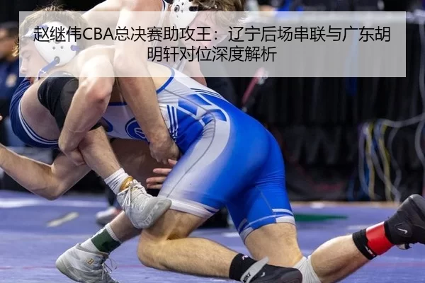 赵继伟CBA总决赛助攻王：辽宁后场串联与广东胡明轩对位深度解析