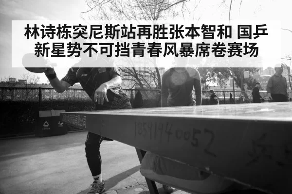 林诗栋突尼斯站再胜张本智和 国乒新星势不可挡青春风暴席卷赛场