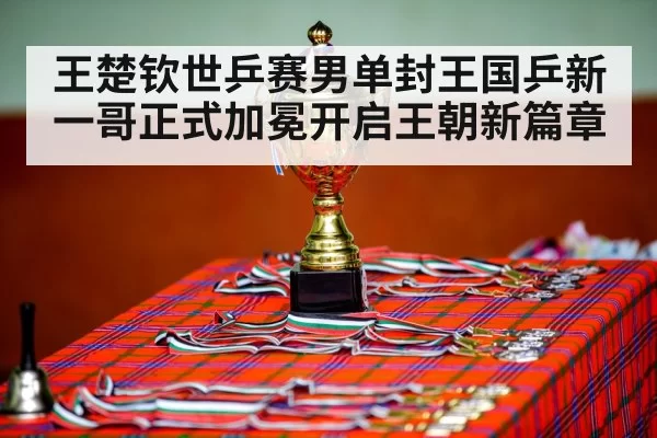 王楚钦世乒赛男单封王国乒新一哥正式加冕开启王朝新篇章